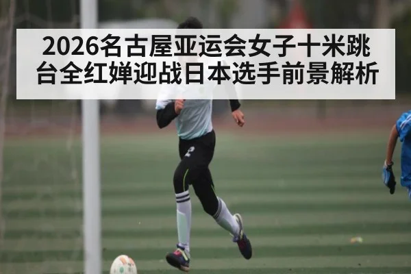 2026名古屋亚运会女子十米跳台全红婵迎战日本选手前景解析 - kaiyun
