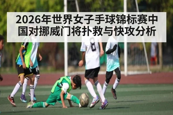 2026年世界女子手球锦标赛中国对挪威门将扑救与快攻分析（kaiyun）