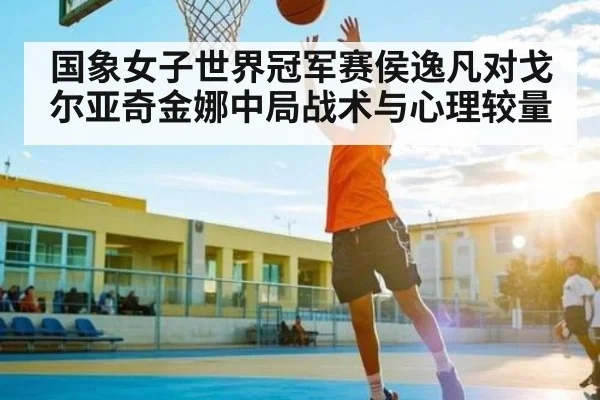 国象女子世界冠军赛侯逸凡对戈尔亚奇金娜中局战术与心理较量 - kaiyun
